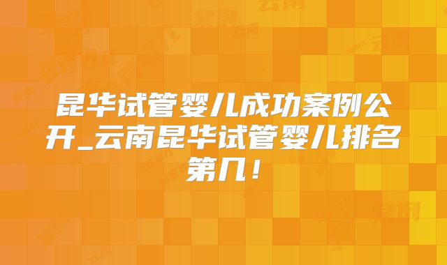 昆华试管婴儿成功案例公开_云南昆华试管婴儿排名第几！