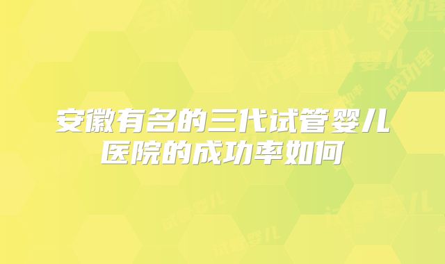 安徽有名的三代试管婴儿医院的成功率如何