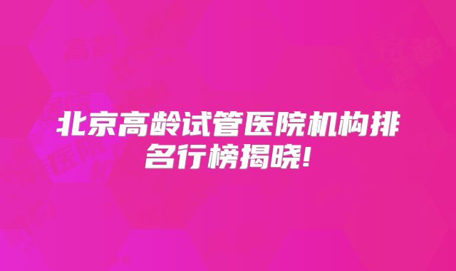 北京高龄试管医院机构排名行榜揭晓!