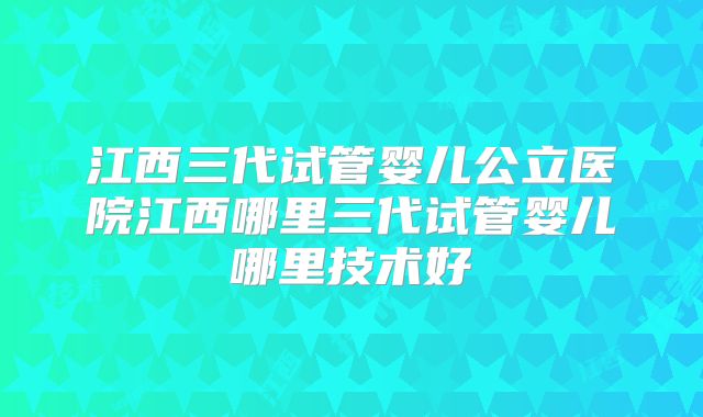 江西三代试管婴儿公立医院江西哪里三代试管婴儿哪里技术好