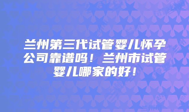 兰州第三代试管婴儿怀孕公司靠谱吗！兰州市试管婴儿哪家的好！