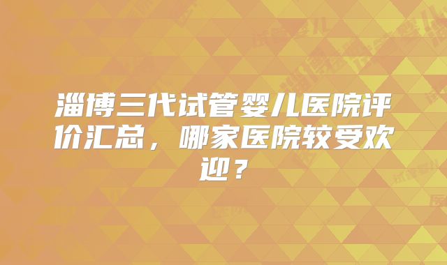 淄博三代试管婴儿医院评价汇总，哪家医院较受欢迎？