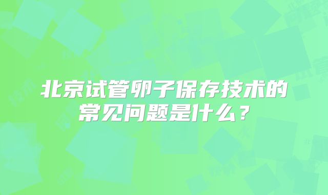北京试管卵子保存技术的常见问题是什么？
