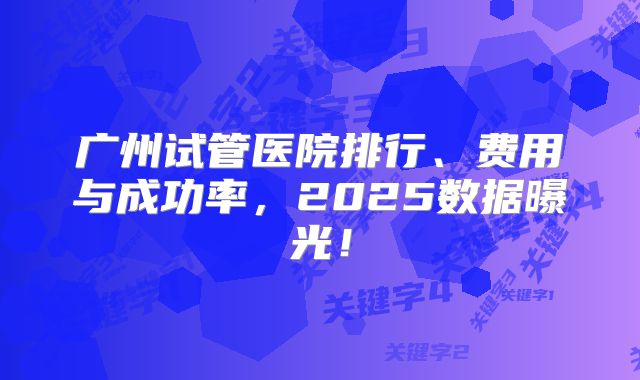 广州试管医院排行、费用与成功率，2025数据曝光！