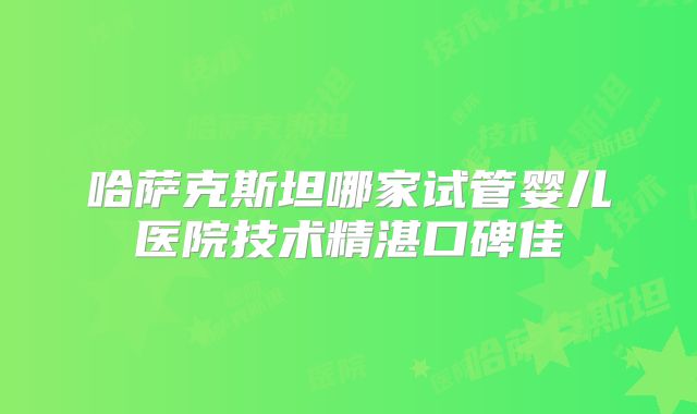 哈萨克斯坦哪家试管婴儿医院技术精湛口碑佳