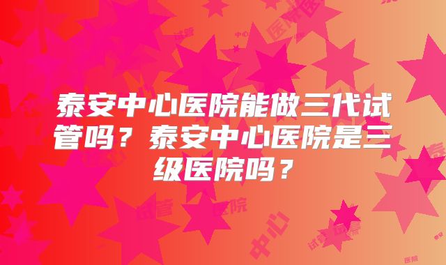 泰安中心医院能做三代试管吗？泰安中心医院是三级医院吗？