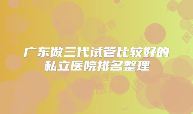 广东做三代试管比较好的私立医院排名整理