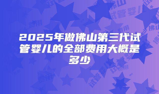 2025年做佛山第三代试管婴儿的全部费用大概是多少