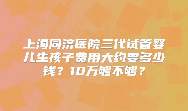上海同济医院三代试管婴儿生孩子费用大约要多少钱？10万够不够？