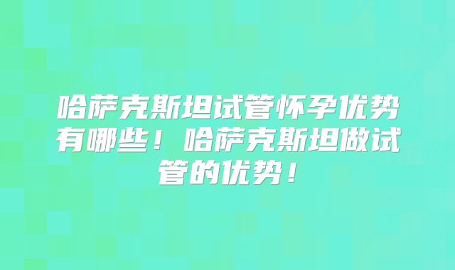 哈萨克斯坦试管怀孕优势有哪些！哈萨克斯坦做试管的优势！