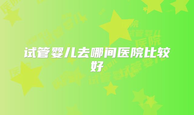 试管婴儿去哪间医院比较好