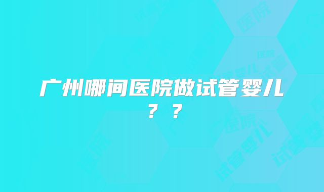 广州哪间医院做试管婴儿？？