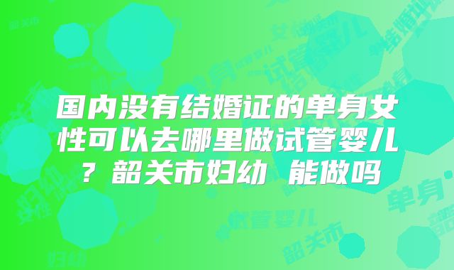 国内没有结婚证的单身女性可以去哪里做试管婴儿？韶关市妇幼 能做吗