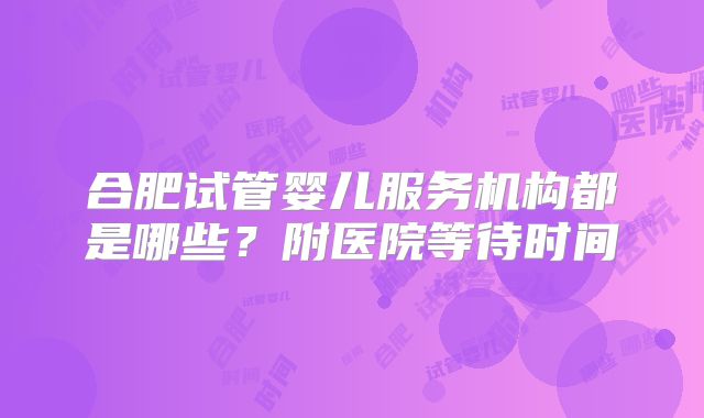 合肥试管婴儿服务机构都是哪些？附医院等待时间