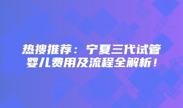 热搜推荐：宁夏三代试管婴儿费用及流程全解析！