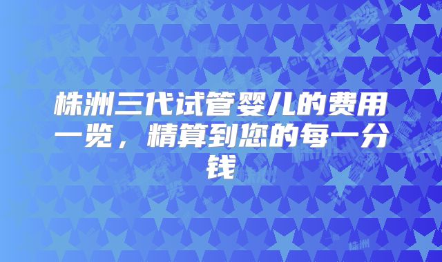 株洲三代试管婴儿的费用一览，精算到您的每一分钱