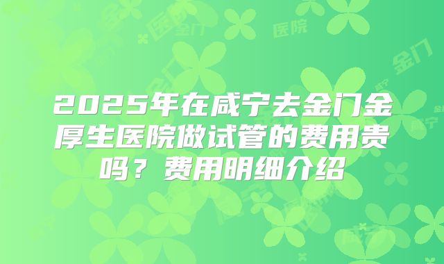 2025年在咸宁去金门金厚生医院做试管的费用贵吗？费用明细介绍