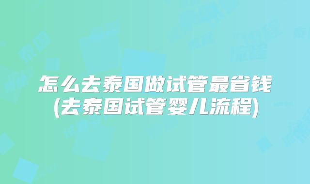 怎么去泰国做试管最省钱(去泰国试管婴儿流程)