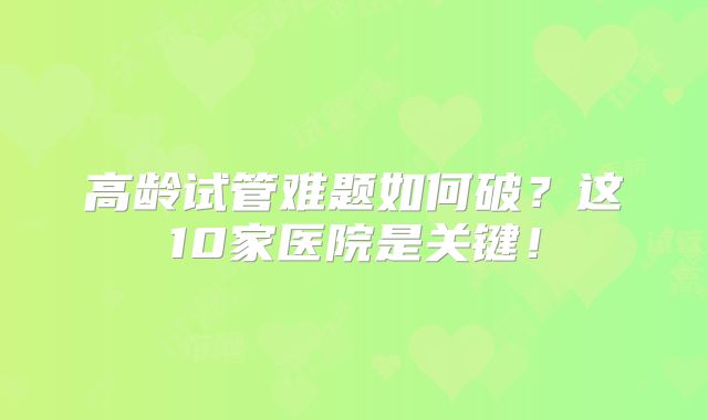 高龄试管难题如何破？这10家医院是关键！