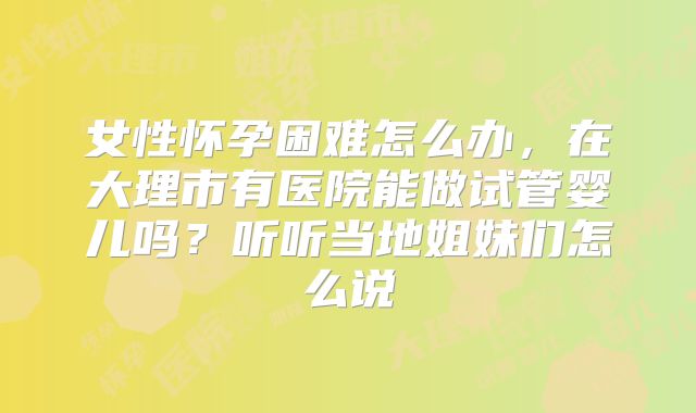 女性怀孕困难怎么办,在大理市有医院能做试管婴儿吗?听听当地姐妹们怎么说