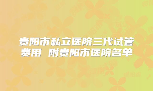 贵阳市私立医院三代试管费用 附贵阳市医院名单