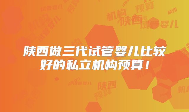 陕西做三代试管婴儿比较好的私立机构预算！
