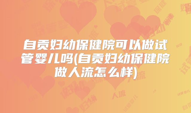 自贡妇幼保健院可以做试管婴儿吗(自贡妇幼保健院做人流怎么样)