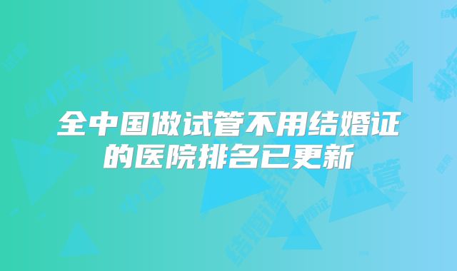 全中国做试管不用结婚证的医院排名已更新