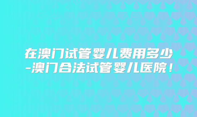 在澳门试管婴儿费用多少-澳门合法试管婴儿医院！