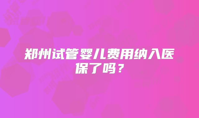 郑州试管婴儿费用纳入医保了吗？