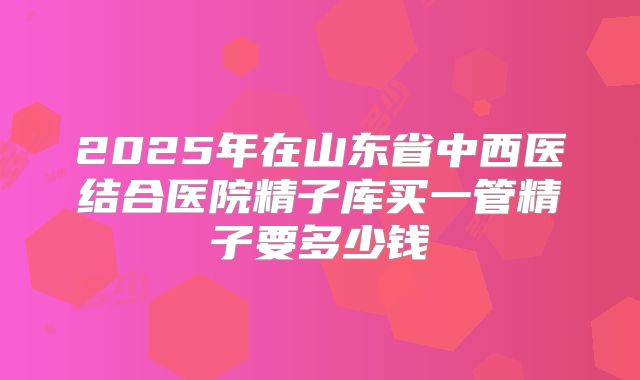 2025年在山东省中西医结合医院精子库买一管精子要多少钱