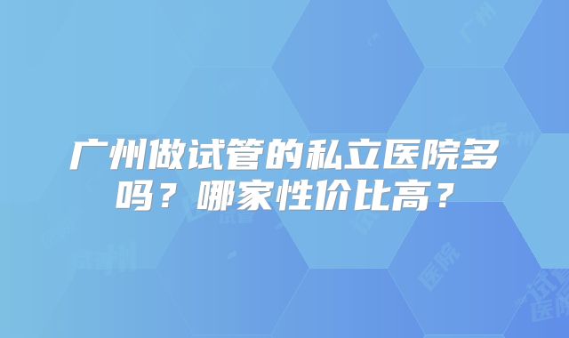 广州做试管的私立医院多吗？哪家性价比高？
