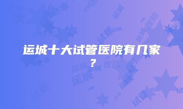 运城十大试管医院有几家？