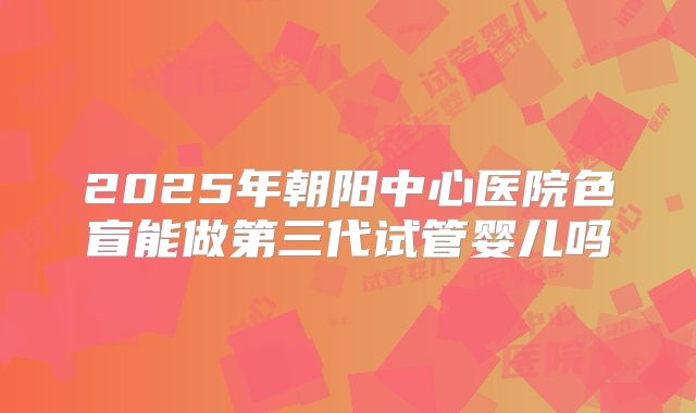 2025年朝阳中心医院色盲能做第三代试管婴儿吗