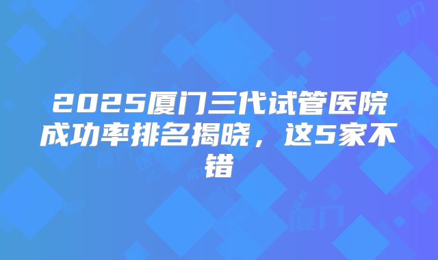 2025厦门三代试管医院成功率排名揭晓,这5家不错
