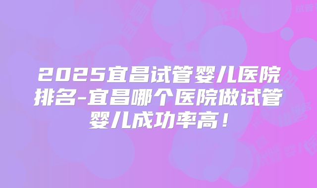 2025宜昌试管婴儿医院排名-宜昌哪个医院做试管婴儿成功率高!