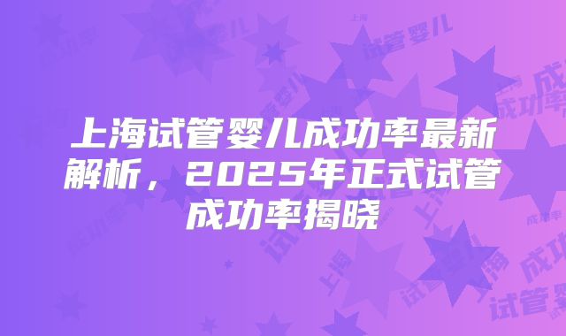 上海试管婴儿成功率最新解析，2025年正式试管成功率揭晓