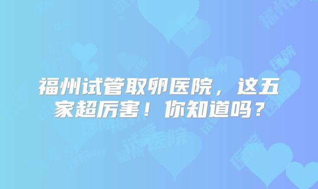 福州试管取卵医院，这五家超厉害！你知道吗？