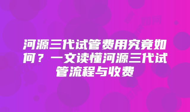 河源三代试管费用究竟如何?一文读懂河源三代试管流程与收费