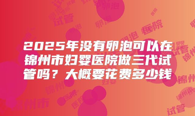 2025年没有卵泡可以在锦州市妇婴医院做三代试管吗?大概要花费多少钱