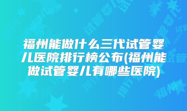 福州能做什么三代试管婴儿医院排行榜公布(福州能做试管婴儿有哪些医院)
