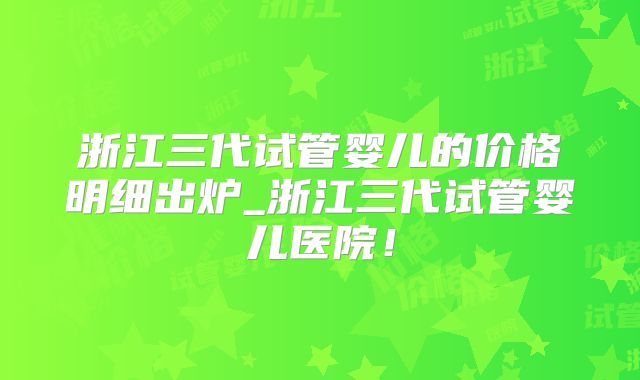 浙江三代试管婴儿的价格明细出炉_浙江三代试管婴儿医院!