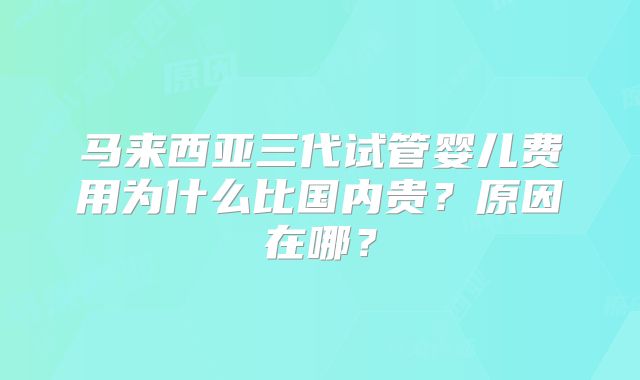 马来西亚三代试管婴儿费用为什么比国内贵?原因在哪?