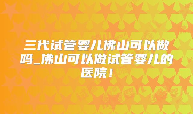 三代试管婴儿佛山可以做吗_佛山可以做试管婴儿的医院！