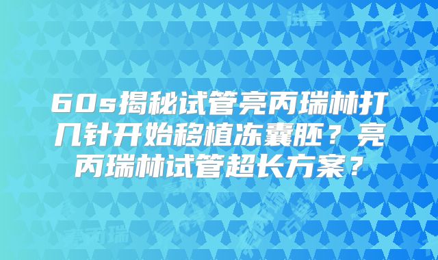 60s揭秘试管亮丙瑞林打几针开始移植冻囊胚？亮丙瑞林试管超长方案？