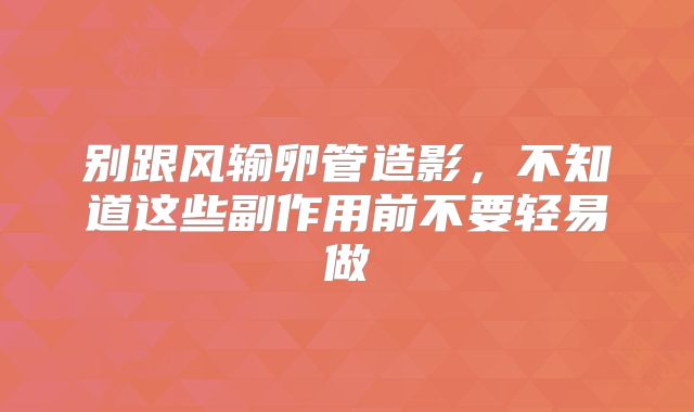 别跟风输卵管造影，不知道这些副作用前不要轻易做