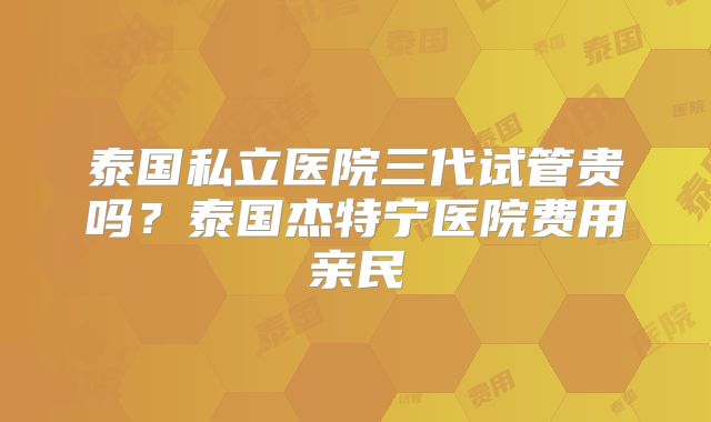 泰国私立医院三代试管贵吗？泰国杰特宁医院费用亲民