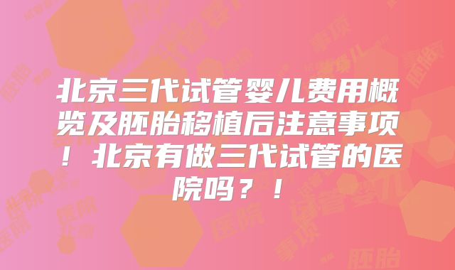 北京三代试管婴儿费用概览及胚胎移植后注意事项!北京有做三代试管的医院吗?!