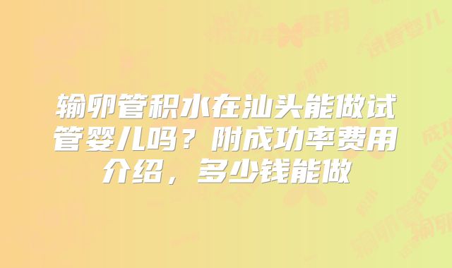 输卵管积水在汕头能做试管婴儿吗？附成功率费用介绍，多少钱能做