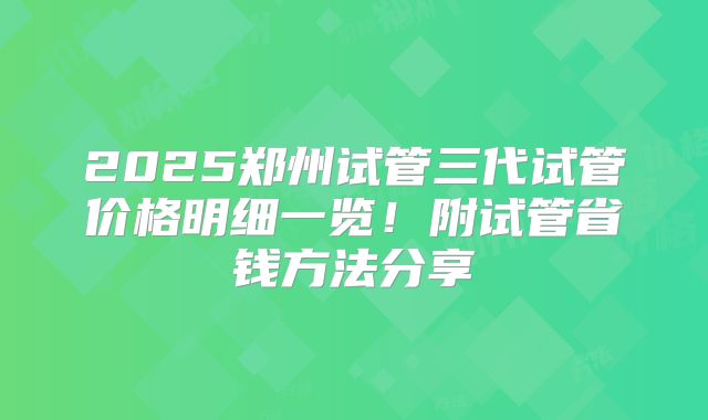 2025郑州试管三代试管价格明细一览!附试管省钱方法分享